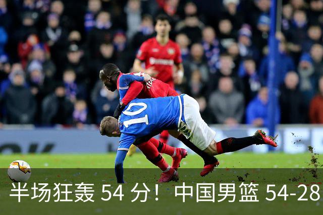 半场狂轰 54 分！中国男篮 54-28 碾压中国台北，全员多点开花，攻防两端全面压制