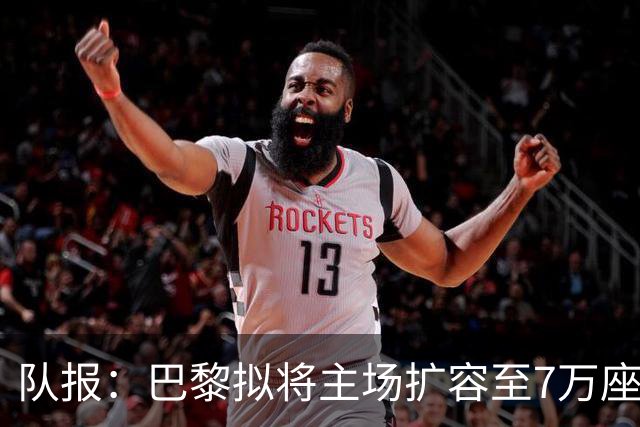 队报：巴黎拟将主场扩容至7万座，打造媲美欧洲豪门的现代化球场